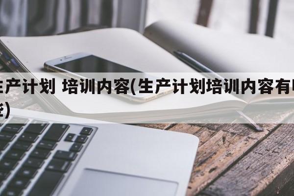 生产计划 培训内容(生产计划培训内容有哪些)